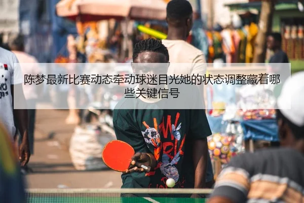 陈梦最新比赛动态牵动球迷目光她的状态调整藏着哪些关键信号