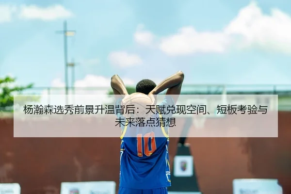 杨瀚森选秀前景升温背后：天赋兑现空间、短板考验与未来落点猜想