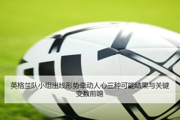 英格兰队小组出线形势牵动人心三种可能结果与关键变数前瞻 - bet365 online